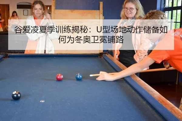 谷爱凌夏季训练揭秘：U型场地动作储备如何为冬奥卫冕铺路